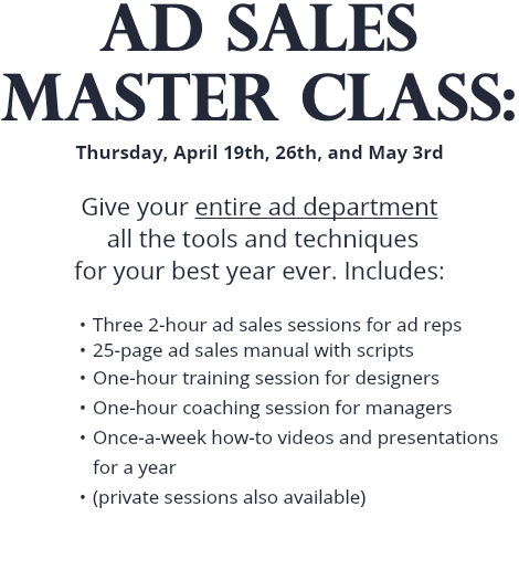 AD SALES MASTER CLASS: Thursday, April 19th, 26th, and May 3rd Give your entire ad department all the tools and techniques for your best year ever. Includes: Three 2-hour ad sales sessions for ad reps 25-page ad sales manual with scripts One-hour training session for designers One-hour coaching session for managers Once-a-week how-to videos and presentations for a year (private sessions also available)