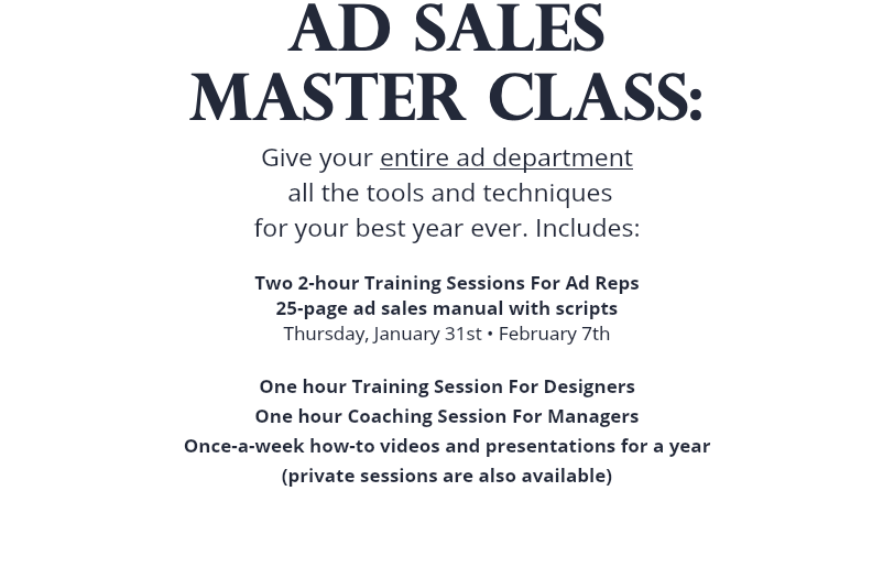 AD SALES MASTER CLASS: Give your entire ad department all the tools and techniques for your best year ever. Includes: Two 2-hour Training Sessions For Ad Reps 25-page ad sales manual with scripts Thursday, January 31st • February 7th One hour Training Session For Designers One hour Coaching Session For Managers Once-a-week how-to videos and presentations for a year (private sessions are also available) 